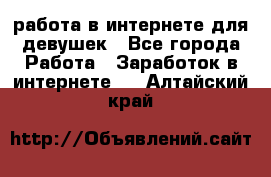 работа в интернете для девушек - Все города Работа » Заработок в интернете   . Алтайский край